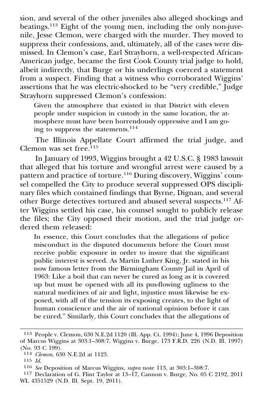 sion, and several of the other juveniles also alleged shockings and beatings."** Eight of the young men, including the only nonjuve- nile, Jesse Clemon, were charged with the murder. They moved to suppress their confessions, and, ultimately, all of the cases were dis- missed. In Clemon’s case, Earl Strayhorn, a well-respected Affican- American judge, became the first Cook County trial judge to hold, albeit indirectly, that Burge or his underlings coerced a statement from a suspect. Finding that a witness who corroborated Wiggins’ assertions that he was electricshocked to be “very credible,” Judge Strayhorn suppressed Clemon’s confession: Given the atmosphere that existed in that District with eleven people under suspicion in custody in the same location, the at- mosphere must have been horrendously oppressive and I am go- ing to suppress the statements." The Tllinois Appellate Court af Clemon was set free."™” In January of 1993, Wiggins brought a 42 U.S.C. § 1983 lawsuit that alleged that his torture and wrongful arrest were caused by a pattern and practice of torture."® During discovery, Wiggins’ coun- sel compelled the City to produce several suppressed OPS discipli- nary files which contained findings that Byrne, Dignan, and several other Burge detectives tortured and abused several suspects.!’” Af- ter Wiggins settled his case, his counsel sought to publicly release the files; the City opposed their motion, and the trial judge or- dered them released: ‘med the trial judge, and In essence, this Gourt concludes that the allegations of police misconduct in the disputed documents before the Court must receive public exposure in order o insure that the significant public interest is served. As Martin Luther King, Jr. stated in his now famous letier from the Birmingham County Jail in April of 1963: Like a boil that can never be cured as long as it is covered up but must be opened with all its pusflowing ugliness to the natural medicines of air and light, injustice must likewise be ex- posed, with all of the tension its exposing creates, to the light of human conscience and the air of national opinion before it can be cured.” Similarly, this Court concludes that the allegations of 113 Peaple v. Cl . 630 NE2d 1120 (IIL App. Ct. 1994); June 4, 1996 Deposition of Marcus Wiggins at 303:1-308.7, Wiggins v. Burge, 173 F.D. 226 (X.D. Il 1097) (No. 93 C 199) 114 Clrman, 630 N.E. s 1, 116 Sor Deposition of Marcus Wiggins, supra niote 113, at 303:1-308:7. 7 Declaration of G. Fint Taylor at 13-17, Gannon v. Burge, No. 05 WL 4351520 (ND. I Sept. 19, 2011) dat 123, 2192, 2011